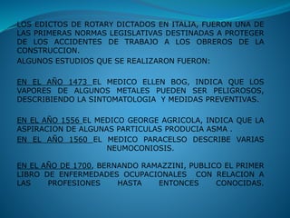 LOS EDICTOS DE ROTARY DICTADOS EN ITALIA, FUERON UNA DE
LAS PRIMERAS NORMAS LEGISLATIVAS DESTINADAS A PROTEGER
DE LOS ACCIDENTES DE TRABAJO A LOS OBREROS DE LA
CONSTRUCCION.
ALGUNOS ESTUDIOS QUE SE REALIZARON FUERON:
EN EL AÑO 1473 EL MEDICO ELLEN BOG, INDICA QUE LOS
VAPORES DE ALGUNOS METALES PUEDEN SER PELIGROSOS,
DESCRIBIENDO LA SINTOMATOLOGIA Y MEDIDAS PREVENTIVAS.
EN EL AÑO 1556 EL MEDICO GEORGE AGRICOLA, INDICA QUE LA
ASPIRACION DE ALGUNAS PARTICULAS PRODUCIA ASMA .
EN EL AÑO 1560 EL MEDICO PARACELSO DESCRIBE VARIAS
NEUMOCONIOSIS.
EN EL AÑO DE 1700, BERNANDO RAMAZZINI, PUBLICO EL PRIMER
LIBRO DE ENFERMEDADES OCUPACIONALES CON RELACION A
LAS PROFESIONES HASTA ENTONCES CONOCIDAS.
 