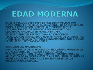 EN ESTE PERIODO 1453-1914 SE PRESENTAN HECHOS MUY
IMPORTANTES ENTRE ELLOS EL DESARROLLO DE LA HUMANIDAD
COMO LA REVOLUCION INDUSTRIAL Y COMERCIAL Y LA
DECLARACION DE LOS DERECHOS DEL HOMBRE Y DEL
CIUDADANO APROBADA EN FRANCIA EN 1789.
EN ESTE TIEMPO SE PERFECCIONAN LOS PROCESOS
TECNOLOGICOS APARECIENDO NUEVAS RAMAS DE LA INDUSTRIA
Y CON ELLOS NUEVOS FACTORES CONTAMINANTES QUE AFECTAN
LA SALUD DE LOS TRABAJADORES.
APARICION DEL MAQUINISMO
CON LA LLEGADA DE LA REVOLUCION INDUSTRIAL AUMENTARON
LOS ACCIDENTES DE TRABAJO Y ENFERMEDADES
PROFESIONALES. CON LA APARICION DEL MAQUINISMO Y LA
APLICACIÓN DE LA FUERZA MOTRIZ A LA INDUSTRIA, SURGIO LA
NECESIDADDE PROTEGER A LOS TRABAJADORES DE LOS
RIESGOS PROFESIONALES.
 