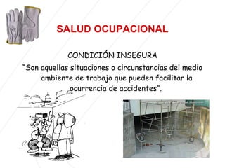 CONDICIÓN INSEGURA “ Son aquellas situaciones o circunstancias del medio ambiente de trabajo que pueden facilitar la ocurrencia de accidentes”.   SALUD   OCUPACIONAL 