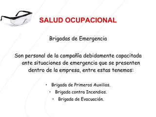 SALUD OCUPACIONAL Brigadas de Emergencia Son personal de la compañía debidamente capacitada ante situaciones de emergencia que se presenten dentro de la empresa, entre estas tenemos: Brigada de Primeros Auxilios. Brigada contra Incendios. Brigada de Evacuación. 