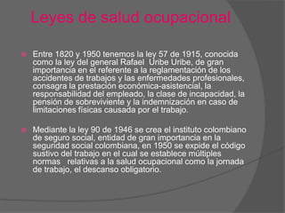 Leyes de salud ocupacional

   Entre 1820 y 1950 tenemos la ley 57 de 1915, conocida
    como la ley del general Rafael Uribe Uribe, de gran
    importancia en el referente a la reglamentación de los
    accidentes de trabajos y las enfermedades profesionales,
    consagra la prestación económica-asistencial, la
    responsabilidad del empleado, la clase de incapacidad, la
    pensión de sobreviviente y la indemnización en caso de
    limitaciones físicas causada por el trabajo.

   Mediante la ley 90 de 1946 se crea el instituto colombiano
    de seguro social, entidad de gran importancia en la
    seguridad social colombiana, en 1950 se expide el código
    sustivo del trabajo en el cual se establece múltiples
    normas relativas a la salud ocupacional como la jornada
    de trabajo, el descanso obligatorio.
 