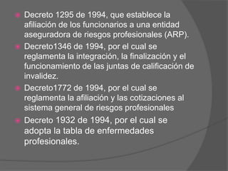    Decreto 1295 de 1994, que establece la
    afiliación de los funcionarios a una entidad
    aseguradora de riesgos profesionales (ARP).
   Decreto1346 de 1994, por el cual se
    reglamenta la integración, la finalización y el
    funcionamiento de las juntas de calificación de
    invalidez.
   Decreto1772 de 1994, por el cual se
    reglamenta la afiliación y las cotizaciones al
    sistema general de riesgos profesionales
   Decreto 1932 de 1994, por el cual se
    adopta la tabla de enfermedades
    profesionales.
 