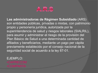 Las administradoras de Régimen Subsidiado (ARS)
son entidades públicas, privadas o mixtas, con patrimonio
propio y personería jurídica, autorizada por la
superintendencia de salud y riesgos laborales (SIALRIL),
para asumir y administrar el riesgo de la provisión del
Plan Básico de Salud a una determinada cantidad de
afiliados y beneficiarios, mediante un pago per cápita
previamente establecido por el consejo nacional de la
seguridad social de acuerdo a la ley 87-01.

EJEMPLO:
•CAPRECOM
•COMPARTA
 