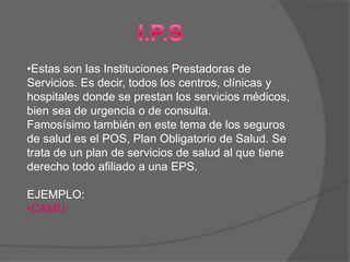 •Estas son las Instituciones Prestadoras de
Servicios. Es decir, todos los centros, clínicas y
hospitales donde se prestan los servicios médicos,
bien sea de urgencia o de consulta.
Famosísimo también en este tema de los seguros
de salud es el POS, Plan Obligatorio de Salud. Se
trata de un plan de servicios de salud al que tiene
derecho todo afiliado a una EPS.

EJEMPLO:
•CAMU
 