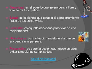    Seguridad: es el aquello que se encuentra libre y
    exento de todo peligro.

   Salud: es la ciencia que estudia el comportamiento
    físico de los seres vivos.

   Bienestar: es aquello necesario para vivir de una
    mejor manera.

   Psicológica: es la situación mental en la que se
    encuentra una persona.

   Prevención: es aquella acción que hacemos para
    evitar situaciones complicadas.

                   Salud ocupacional
 