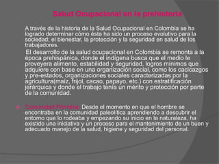 Salud Ocupacional en la prehistoria
    A través de la historia de la Salud Ocupacional en Colombia se ha
    logrado determinar cómo ésta ha sido un proceso evolutivo para la
    sociedad; el bienestar, la protección y la seguridad en salud de los
    trabajadores.
     El desarrollo de la salud ocupacional en Colombia se remonta a la
    época prehispánica, donde el indígena busca que el medio le
    proveyera alimento, estabilidad y seguridad, logros mínimos que
    adquiere con base en una organización social, como los cacicazgos
    y pre-estados, organizaciones sociales caracterizadas por la
    agricultura(maíz, frijol, cacao, papayo, etc.) con estratificación
    jerárquica y donde el trabajo tenía un mérito y protección por parte
    de la comunidad.

   Comunidad Primitiva: Desde el momento en que el hombre se
    encontraba en la comunidad paleolítica aprendiendo a descubrir el
    entorno que lo rodeaba y empezando su inicio en la naturaleza, ha
    existido una iniciativa y un proceso para el mantenimiento de un buen y
    adecuado manejo de la salud, higiene y seguridad del personal.
 