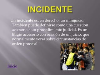 Un incidente es, en derecho, un minijuicio.
  También puede definirse como una cuestión
  accesoria a un procedimiento judicial. Es un
  litigio accesorio con ocasión de un juicio, que
  normalmente versa sobre circunstancias de
  orden procesal.




Inicio
 