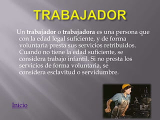Un trabajador o trabajadora es una persona que
  con la edad legal suficiente, y de forma
  voluntaria presta sus servicios retribuidos.
  Cuando no tiene la edad suficiente, se
  considera trabajo infantil. Si no presta los
  servicios de forma voluntaria, se
  considera esclavitud o servidumbre.




Inicio
 
