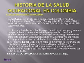 LA SALUD OCUPACIONAL EN COLOMBIA

   Rafael Uribe: fue un abogado, periodista, diplomático y militar
   colombiano nacido en Valparaíso (Antioquia) el 12 de abril de 1859 y
   asesinado en las escalinatas del Capitolio Nacional de Bogotá, el 15 de
   octubre de 1914.
   Dentro de la legislación colombiana no existió hasta hace poco normas
   que permitieran a los sectores estatal y empresarial consultar lo
   relativo a la higiene y seguridad industrial. Leyes y reglamentaciones
   sobre este tema han venido apareciendo en Colombia y se espera que
   su cumplimiento mejore la calidad de las condiciones de trabajo.
  Fue el general Rafael Uribe quien habló en Colombia de Seguridad en
   el trabajo en una conferencia dictada en Bogotá en 1.904; años mas
   tarde en su carácter de senador, propuso un proyecto ley sobre
   accidentes de Trabajo el cual fue aprobado en el Congreso y vino a ser
   la ley 57 de 1.915.
  LA SALUD OCUPACIONAL EN BARRANCABERMEJA

Inicio
 
