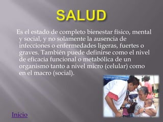 Es el estado de completo bienestar físico, mental
  y social, y no solamente la ausencia de
  infecciones o enfermedades ligeras, fuertes o
  graves. También puede definirse como el nivel
  de eficacia funcional o metabólica de un
  organismo tanto a nivel micro (celular) como
  en el macro (social).




Inicio
 