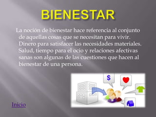 La noción de bienestar hace referencia al conjunto
  de aquellas cosas que se necesitan para vivir.
  Dinero para satisfacer las necesidades materiales.
  Salud, tiempo para el ocio y relaciones afectivas
  sanas son algunas de las cuestiones que hacen al
  bienestar de una persona.




Inicio
 
