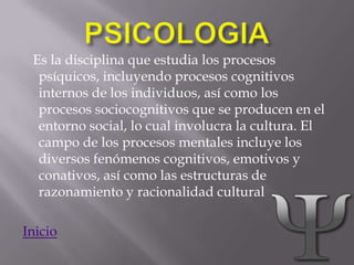 Es la disciplina que estudia los procesos
  psíquicos, incluyendo procesos cognitivos
  internos de los individuos, así como los
  procesos sociocognitivos que se producen en el
  entorno social, lo cual involucra la cultura. El
  campo de los procesos mentales incluye los
  diversos fenómenos cognitivos, emotivos y
  conativos, así como las estructuras de
  razonamiento y racionalidad cultural

Inicio
 