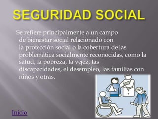 Se refiere principalmente a un campo
  de bienestar social relacionado con
  la protección social o la cobertura de las
  problemática socialmente reconocidas, como la
  salud, la pobreza, la vejez, las
  discapacidades, el desempleo, las familias con
  niños y otras.




Inicio
 