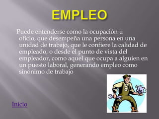 Puede entenderse como la ocupación u
  oficio, que desempeña una persona en una
  unidad de trabajo, que le confiere la calidad de
  empleado, o desde el punto de vista del
  empleador, como aquel que ocupa a alguien en
  un puesto laboral, generando empleo como
  sinónimo de trabajo




Inicio
 