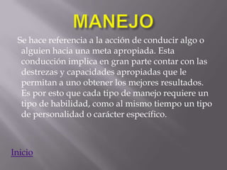 Se hace referencia a la acción de conducir algo o
  alguien hacia una meta apropiada. Esta
  conducción implica en gran parte contar con las
  destrezas y capacidades apropiadas que le
  permitan a uno obtener los mejores resultados.
  Es por esto que cada tipo de manejo requiere un
  tipo de habilidad, como al mismo tiempo un tipo
  de personalidad o carácter específico.



Inicio
 