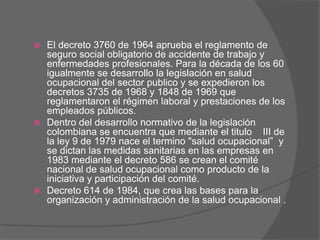  El decreto 3760 de 1964 aprueba el reglamento de
  seguro social obligatorio de accidente de trabajo y
  enfermedades profesionales. Para la década de los 60
  igualmente se desarrollo la legislación en salud
  ocupacional del sector publico y se expedieron los
  decretos 3735 de 1968 y 1848 de 1969 que
  reglamentaron el régimen laboral y prestaciones de los
  empleados públicos.
 Dentro del desarrollo normativo de la legislación
  colombiana se encuentra que mediante el titulo III de
  la ley 9 de 1979 nace el termino "salud ocupacional” y
  se dictan las medidas sanitarias en las empresas en
  1983 mediante el decreto 586 se crean el comité
  nacional de salud ocupacional como producto de la
  iniciativa y participación del comité.
 Decreto 614 de 1984, que crea las bases para la
  organización y administración de la salud ocupacional .
 