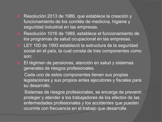    Resolución 2013 de 1986, que establece la creación y
    funcionamiento de los comités de medicina, higiene y
    seguridad industrial en las empresas.
   Resolución 1016 de 1989, establece el funcionamiento de
    los programas de salud ocupacional en las empresas.
   LEY 100 de 1993 estableció la estructura de la seguridad
    social en el país, la cual consta de tres componentes como
    son:
   El régimen de pensiones, atención en salud y sistemas
    generales de riesgos profesionales.
     Cada uno de estos componentes tienen sus propias
    legislaciones y sus propios entes ejecutores y fiscales para
    su desarrollo.
     Sistemas de riesgos profesionales, se encarga de prevenir,
    proteger y atender a los trabajadores de los efectos de las
    enfermedades profesionales y los accidentes que pueden
    ocurrirle con frecuencia en el trabajo que desarrolla
 