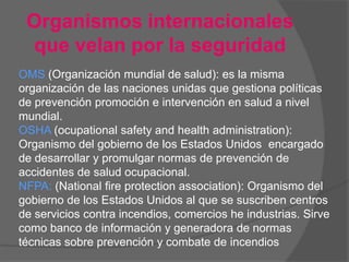 Organismos internacionales
 que velan por la seguridad
OMS (Organización mundial de salud): es la misma
organización de las naciones unidas que gestiona políticas
de prevención promoción e intervención en salud a nivel
mundial.
OSHA (ocupational safety and health administration):
Organismo del gobierno de los Estados Unidos encargado
de desarrollar y promulgar normas de prevención de
accidentes de salud ocupacional.
NFPA: (National fire protection association): Organismo del
gobierno de los Estados Unidos al que se suscriben centros
de servicios contra incendios, comercios he industrias. Sirve
como banco de información y generadora de normas
técnicas sobre prevención y combate de incendios
 