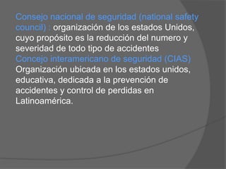 Consejo nacional de seguridad (national safety
council) : organización de los estados Unidos,
cuyo propósito es la reducción del numero y
severidad de todo tipo de accidentes
Concejo interamericano de seguridad (CIAS)
Organización ubicada en los estados unidos,
educativa, dedicada a la prevención de
accidentes y control de perdidas en
Latinoamérica.
 