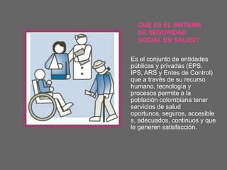 QUÉ ES EL SISTEMA
  DE SEGURIDAD
  SOCIAL EN SALUD?


Es el conjunto de entidades
públicas y privadas (EPS.
IPS, ARS y Entes de Control)
que a través de su recurso
humano, tecnología y
procesos permite a la
población colombiana tener
servicios de salud
oportunos, seguros, accesible
s, adecuados, continuos y que
le generen satisfacción.
 