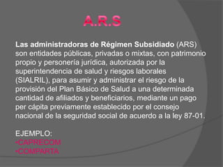 Las administradoras de Régimen Subsidiado (ARS)
son entidades públicas, privadas o mixtas, con patrimonio
propio y personería jurídica, autorizada por la
superintendencia de salud y riesgos laborales
(SIALRIL), para asumir y administrar el riesgo de la
provisión del Plan Básico de Salud a una determinada
cantidad de afiliados y beneficiarios, mediante un pago
per cápita previamente establecido por el consejo
nacional de la seguridad social de acuerdo a la ley 87-01.

EJEMPLO:
•CAPRECOM
•COMPARTA
 