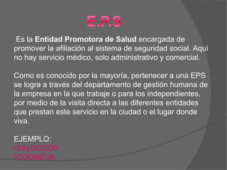 Es la Entidad Promotora de Salud encargada de
promover la afiliación al sistema de seguridad social. Aquí
no hay servicio médico, solo administrativo y comercial.

Como es conocido por la mayoría, pertenecer a una EPS
se logra a través del departamento de gestión humana de
la empresa en la que trabaje o para los independientes,
por medio de la visita directa a las diferentes entidades
que prestan este servicio en la ciudad o el lugar donde
viva.

EJEMPLO:
•SALUCOOP
•COOMEVA
 