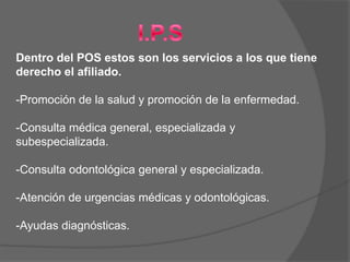Dentro del POS estos son los servicios a los que tiene
derecho el afiliado.

-Promoción de la salud y promoción de la enfermedad.

-Consulta médica general, especializada y
subespecializada.

-Consulta odontológica general y especializada.

-Atención de urgencias médicas y odontológicas.

-Ayudas diagnósticas.
 