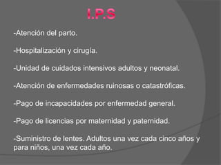-Atención del parto.

-Hospitalización y cirugía.

-Unidad de cuidados intensivos adultos y neonatal.

-Atención de enfermedades ruinosas o catastróficas.

-Pago de incapacidades por enfermedad general.

-Pago de licencias por maternidad y paternidad.

-Suministro de lentes. Adultos una vez cada cinco años y
para niños, una vez cada año.
 