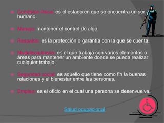    Condición física: es el estado en que se encuentra un ser
    humano.

   Manejo: mantener el control de algo.

   Respaldo: es la protección o garantía con la que se cuenta.

   Multidisciplinario: es el que trabaja con varios elementos o
    áreas para mantener un ambiente donde se pueda realizar
    cualquier trabajo.

   Seguridad social: es aquello que tiene como fin la buenas
    relaciones y el bienestar entre las personas.

   Empleo: es el oficio en el cual una persona se desenvuelve.


                         Salud ocupacional
 