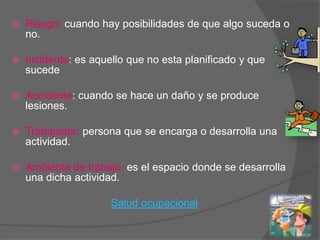    Riesgo: cuando hay posibilidades de que algo suceda o
    no.

   Incidente: es aquello que no esta planificado y que
    sucede

   Accidente: cuando se hace un daño y se produce
    lesiones.

   Trabajador: persona que se encarga o desarrolla una
    actividad.

   Ambiente de trabajo: es el espacio donde se desarrolla
    una dicha actividad.

                      Salud ocupacional
 