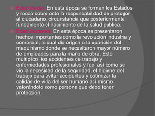    Edad Media: En esta época se forman los Estados
    y recae sobre este la responsabilidad de proteger
    al ciudadano, circunstancia que posteriormente
    fundamentó el nacimiento de la salud publica.
   Edad Moderna: En esta época se presentaron
    hechos importantes como la revolución industria y
    comercial, la cual dio origen a la aparición del
    maquinismo donde se necesitaron mayor número
    de empleados para la mano de obra. Esto
    multiplico los accidentes de trabajo y
    enfermedades profesionales y fue así como se
    vio la necesidad de la seguridad, el higiene del
    trabajo para evitar accidentes y optimizar la
    calidad de vida del ser humano así mismo
    valorándolo como persona que debe tener
    protección.
 