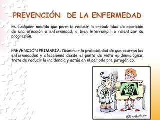 PREVENCIÓN  DE LA ENFERMEDAD Es cualquier medida que permita reducir la probabilidad de aparición de una afección o enfermedad, o bien interrumpir o ralentizar su progresión. PREVENCIÓN PRIMARIA: Disminuir la probabilidad de que ocurran las enfermedades y afecciones desde el punto de vista epidemiológico, trata de reducir la incidencia y actúa en   el periodo pre patogénico. 