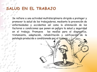 Se refiere a una actividad multidisciplinaria dirigida a proteger y promover la salud de los trabajadores, mediante la prevención de enfermedades y accidentes así como la eliminación de los factores o condiciones que ponen en peligro la salud y seguridad en el trabajo. Promueve  los medios para el diagnostico, tratamiento, adaptación, rehabilitación y calificación de la patología producida o condicionada por el trabajo 