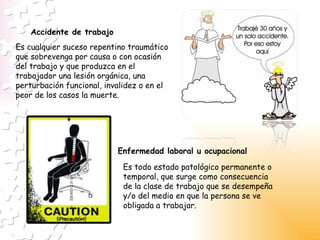 Es cualquier suceso repentino traumático que sobrevenga por causa o con ocasión del trabajo y que produzca en el trabajador una lesión orgánica, una perturbación funcional, invalidez o en el peor de los casos la muerte. Accidente de trabajo Enfermedad laboral u ocupacional Es todo estado patológico permanente o temporal, que surge como consecuencia de la clase de trabajo que se desempeña y/o del medio en que la persona se ve obligada a trabajar.  