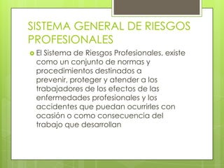 SISTEMA GENERAL DE RIESGOS
PROFESIONALES
 El Sistema de Riesgos Profesionales, existe
  como un conjunto de normas y
  procedimientos destinados a
  prevenir, proteger y atender a los
  trabajadores de los efectos de las
  enfermedades profesionales y los
  accidentes que puedan ocurrirles con
  ocasión o como consecuencia del
  trabajo que desarrollan
 