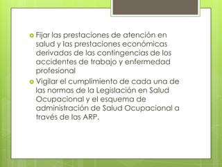  Fijarlas prestaciones de atención en
  salud y las prestaciones económicas
  derivadas de las contingencias de los
  accidentes de trabajo y enfermedad
  profesional
 Vigilar el cumplimiento de cada una de
  las normas de la Legislación en Salud
  Ocupacional y el esquema de
  administración de Salud Ocupacional a
  través de las ARP.
 