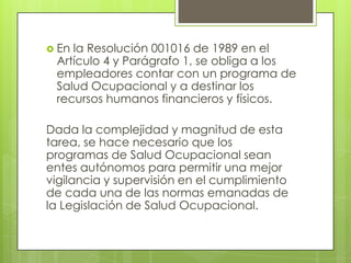  Enla Resolución 001016 de 1989 en el
 Artículo 4 y Parágrafo 1, se obliga a los
 empleadores contar con un programa de
 Salud Ocupacional y a destinar los
 recursos humanos financieros y físicos.

Dada la complejidad y magnitud de esta
tarea, se hace necesario que los
programas de Salud Ocupacional sean
entes autónomos para permitir una mejor
vigilancia y supervisión en el cumplimiento
de cada una de las normas emanadas de
la Legislación de Salud Ocupacional.
 