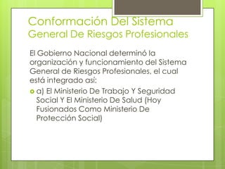 Conformación Del Sistema
General De Riesgos Profesionales
El Gobierno Nacional determinó la
organización y funcionamiento del Sistema
General de Riesgos Profesionales, el cual
está integrado así:
 a) El Ministerio De Trabajo Y Seguridad
   Social Y El Ministerio De Salud (Hoy
   Fusionados Como Ministerio De
   Protección Social)
 