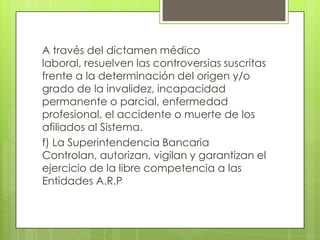 A través del dictamen médico
laboral, resuelven las controversias suscritas
frente a la determinación del origen y/o
grado de la invalidez, incapacidad
permanente o parcial, enfermedad
profesional, el accidente o muerte de los
afiliados al Sistema.
f) La Superintendencia Bancaria
Controlan, autorizan, vigilan y garantizan el
ejercicio de la libre competencia a las
Entidades A.R.P
 