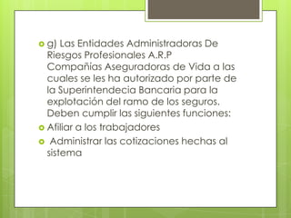  g)  Las Entidades Administradoras De
  Riesgos Profesionales A.R.P
  Compañías Aseguradoras de Vida a las
  cuales se les ha autorizado por parte de
  la Superintendecia Bancaria para la
  explotación del ramo de los seguros.
  Deben cumplir las siguientes funciones:
 Afiliar a los trabajadores
 Administrar las cotizaciones hechas al
  sistema
 