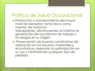 Política de Salud Ocupacional
 Protección  y mantenimiento del mayor
 nivel de bienestar, tanto físico como
 mental, de todos los
 trabajadores, disminuyendo al máximo la
 generación de accidentes de trabajo y
 los riesgos en su origen.
 Preservación de buenas condiciones de
 operación en los recursos materiales y
 económicos, logrando la optimización en
 su uso y minimizando cualquier tipo de
 pérdida.
 