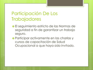 Participación De Los
Trabajadores
 Elseguimiento estricto de las Normas de
  seguridad a fin de garantizar un trabajo
  seguro.
 Participar activamente en las charlas y
  cursos de capacitación de Salud
  Ocupacional a que haya sido invitado.
 