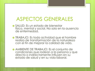 ASPECTOS GENERALES
   SALUD: Es un estado de bienestar
    físico, mental y social. No solo en la ausencia
    de enfermedad.

   TRABAJO: Es toda actividad que el hombre
    realiza de transformación de la naturaleza
    con el fin de mejorar la calidad de vida.

   AMBIENTE DE TRABAJO: Es el conjunto de
    condiciones que rodean a la persona y que
    directa o indirectamente influyen en su
    estado de salud y en su vida laboral.
 