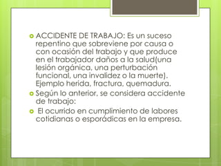  ACCIDENTE   DE TRABAJO: Es un suceso
  repentino que sobreviene por causa o
  con ocasión del trabajo y que produce
  en el trabajador daños a la salud(una
  lesión orgánica, una perturbación
  funcional, una invalidez o la muerte).
  Ejemplo herida, fractura, quemadura.
 Según lo anterior, se considera accidente
  de trabajo:
 El ocurrido en cumplimiento de labores
  cotidianas o esporádicas en la empresa.
 
