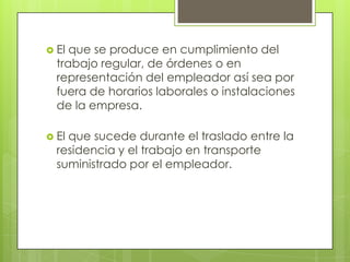  El que se produce en cumplimiento del
  trabajo regular, de órdenes o en
  representación del empleador así sea por
  fuera de horarios laborales o instalaciones
  de la empresa.

 Elque sucede durante el traslado entre la
  residencia y el trabajo en transporte
  suministrado por el empleador.
 
