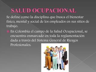Se define como la disciplina que busca el bienestar
físico, mental y social de los empleados en sus sitios de
trabajo.
 En Colombia el campo de la Salud Ocupacional, se
   encuentra enmarcado en toda la reglamentación
   dada a través del Sistema General de Riesgos
   Profesionales.
 