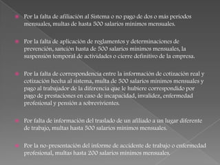   Por la falta de afiliación al Sistema o no pago de dos o más periodos
    mensuales, multas de hasta 500 salarios mínimos mensuales.

   Por la falta de aplicación de reglamentos y determinaciones de
    prevención, sanción hasta de 500 salarios mínimos mensuales, la
    suspensión temporal de actividades o cierre definitivo de la empresa.

   Por la falta de correspondencia entre la información de cotización real y
    cotización hecha al sistema, multa de 500 salarios mínimos mensuales y
    pago al trabajador de la diferencia que le hubiere correspondido por
    pago de prestaciones en caso de incapacidad, invalidez, enfermedad
    profesional y pensión a sobrevivientes.

   Por falta de información del traslado de un afiliado a un lugar diferente
    de trabajo, multas hasta 500 salarios mínimos mensuales.

   Por la no-presentación del informe de accidente de trabajo o enfermedad
    profesional, multas hasta 200 salarios mínimos mensuales.
 