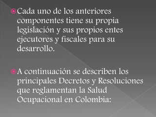  Cada  uno de los anteriores
 componentes tiene su propia
 legislación y sus propios entes
 ejecutores y fiscales para su
 desarrollo.

A continuación se describen los
 principales Decretos y Resoluciones
 que reglamentan la Salud
 Ocupacional en Colombia:
 