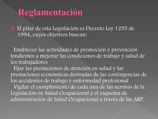    El pilar de esta Legislación es Decreto Ley 1295 de
    1994, cuyos objetivos buscan:

• Establecer las actividades de promoción y prevención
tendientes a mejorar las condiciones de trabajo y salud de
los trabajadores
• Fijar las prestaciones de atención en salud y las
prestaciones económicas derivadas de las contingencias de
los accidentes de trabajo y enfermedad profesional
• Vigilar el cumplimiento de cada una de las normas de la
Legislación en Salud Ocupacional y el esquema de
administración de Salud Ocupacional a través de las ARP.
 