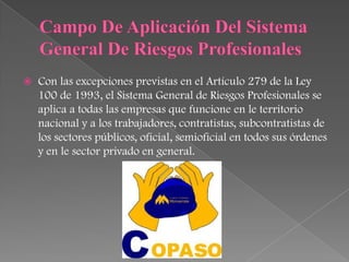    Con las excepciones previstas en el Artículo 279 de la Ley
    100 de 1993, el Sistema General de Riesgos Profesionales se
    aplica a todas las empresas que funcione en le territorio
    nacional y a los trabajadores, contratistas, subcontratistas de
    los sectores públicos, oficial, semioficial en todos sus órdenes
    y en le sector privado en general.
 